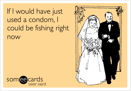 If I would have just 
used a condom, I
could be fishing right
now