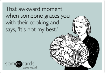 That awkward moment
when someone graces you
with their cooking and 
says, "It's not my best."