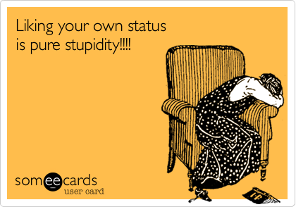 Liking your own status 
is pure stupidity!!!!
