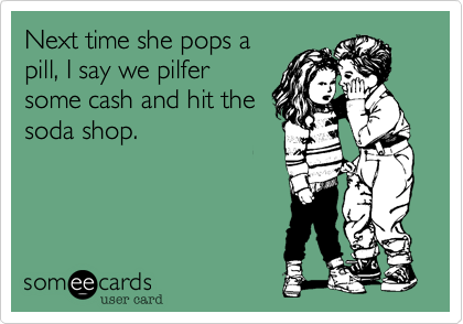 Next time she pops a
pill, I say we pilfer
some cash and hit the
soda shop.