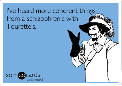 I've heard more coherent things from a schizophrenic with Tourette's.