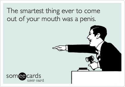 The smartest thing ever to come out of your mouth was a penis.
