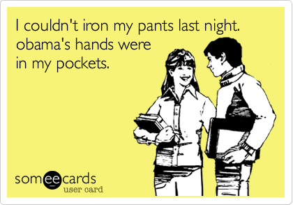 I couldn't iron my pants last night.
obama's hands were
in my pockets.