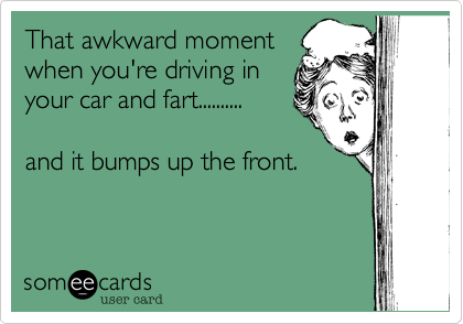 That awkward moment
when you're driving in 
your car and fart..........

and it bumps up the front.