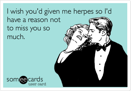 I wish you'd given me herpes so I'd have a reason not
to miss you so
much.