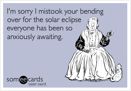 I'm sorry I mistook your bending over for the solar eclipse
everyone has been so
anxiously awaiting.