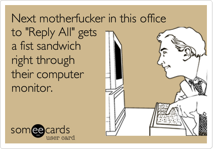 Next motherfucker in this office
to "Reply All" gets
a fist sandwich
right through
their computer
monitor.
