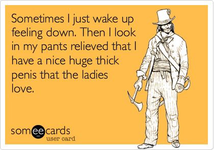 Sometimes I just wake up
feeling down. Then I look
in my pants relieved that I
have a nice huge thick
penis that the ladies
love.
