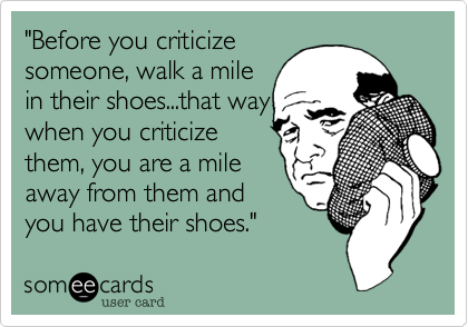 "Before you criticize
someone, walk a mile
in their shoes...that way
when you criticize
them, you are a mile
away from them and
you have their shoes." 