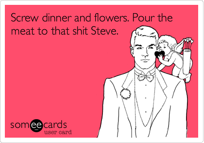 Screw dinner and flowers. Pour the meat to that shit Steve.