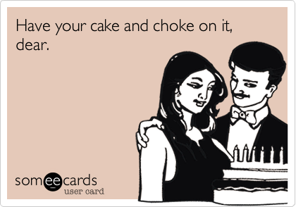 Have your cake and choke on it, dear.
