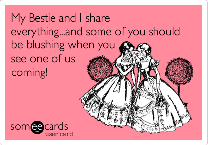 My Bestie and I share everything...and some of you should be blushing when you
see one of us
coming!