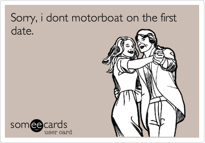 Sorry, i dont motorboat on the first date.