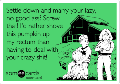 Settle down and marry your lazy, no good ass? Screw
that! I'd rather shove
this pumpkin up
my rectum than
having to deal with
your crazy shit!