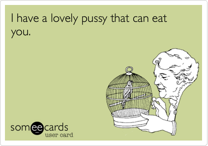 I have a lovely pussy that can eat you.