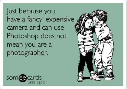 Just because you
have a fancy, expensive
camera and can use
Photoshop does not
mean you are a
photographer. 