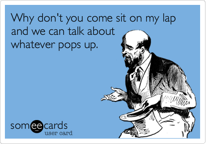 Why don't you come sit on my lap and we can talk about
whatever pops up.