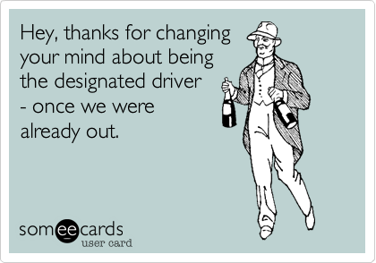 Hey, thanks for changing
your mind about being
the designated driver
- once we were
already out. 
