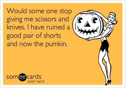 Would some one stop
giving me scissors and
knives. I have ruined a
good pair of shorts
and now the pumkin.