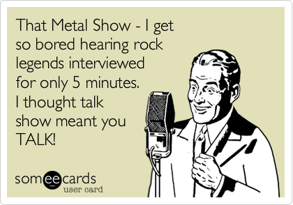 That Metal Show - I get
so bored hearing rock 
legends interviewed
for only 5 minutes. 
I thought talk
show meant you
TALK! 