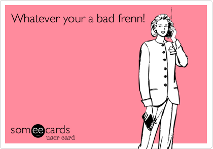 Whatever your a bad frenn!