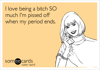 I love being a bitch SO
much I'm pissed off
when my period ends.
