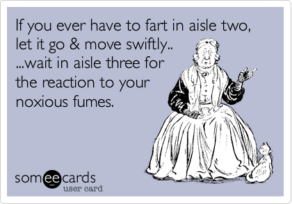 If you ever have to fart in aisle two, let it go & move swiftly..
...wait in aisle three for
the reaction to your 
noxious fumes. 
