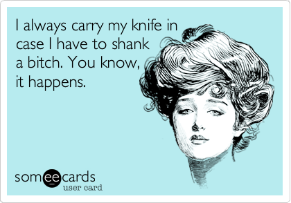 I always carry my knife in
case I have to shank
a bitch. You know,
it happens.