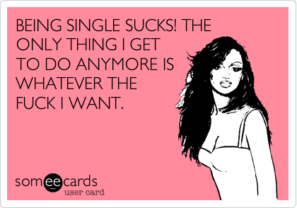 BEING SINGLE SUCKS! THE ONLY THING I GET
TO DO ANYMORE IS
WHATEVER THE
FUCK I WANT.