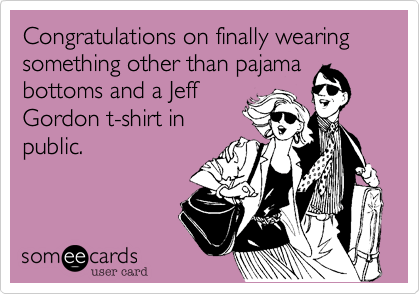 Congratulations on finally wearing something other than pajama
bottoms and a Jeff
Gordon t-shirt in
public.