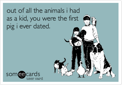 out of all the animals i had
as a kid, you were the first
pig i ever dated.