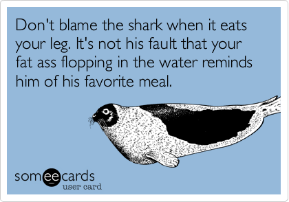 Don't blame the shark when it eats your leg. It's not his fault that your fat ass flopping in the water reminds him of his favorite meal.
