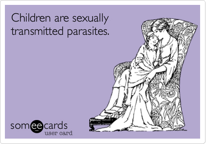 Children are sexually
transmitted parasites.