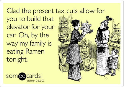 Glad the present tax cuts allow for you to build that
elevator for your
car. Oh, by the
way my family is
eating Ramen
tonight.