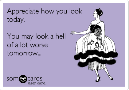 Appreciate how you look
today. 

You may look a hell
of a lot worse
tomorrow...