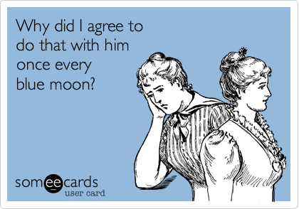 Why did I agree to
do that with him
once every
blue moon?