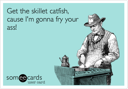 Get the skillet catfish,
cause I'm gonna fry your
ass!