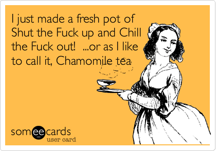 I just made a fresh pot of
Shut the Fuck up and Chill
the Fuck out!  ...or as I like
to call it, Chamomile tea