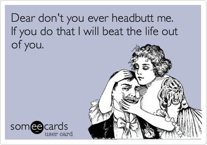 Dear don't you ever headbutt me.  If you do that I will beat the life out of you.