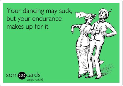 Your dancing may suck,
but your endurance
makes up for it.