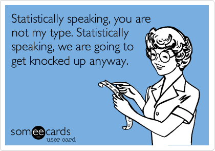 Statistically speaking, you are
not my type. Statistically
speaking, we are going to
get knocked up anyway.
