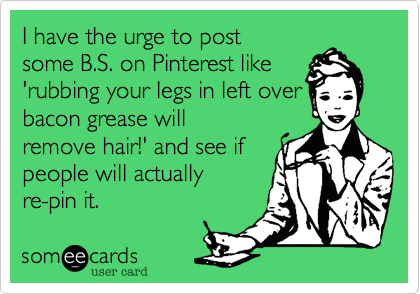 I have the urge to post
some B.S. on Pinterest like 
'rubbing your legs in left over
bacon grease will
remove hair!' and see if 
people will actually
re-pin it. 