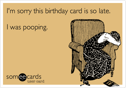 I'm sorry this birthday card is so late.

I was pooping.