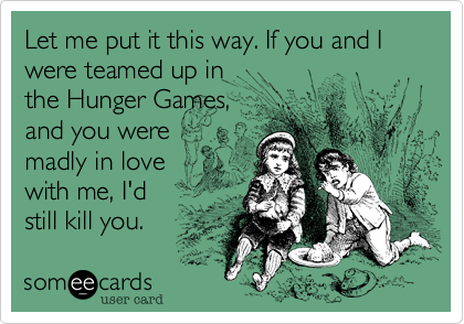 Let me put it this way. If you and I were teamed up in
the Hunger Games,
and you were
madly in love
with me, I'd
still kill you.