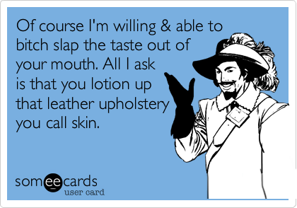 Of course I'm willing & able to
bitch slap the taste out of
your mouth. All I ask
is that you lotion up
that leather upholstery
you call skin. 