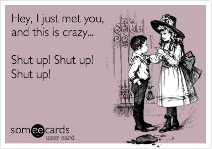 Hey, I just met you, 
and this is crazy...

Shut up! Shut up! 
Shut up! 