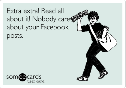 Extra extra! Read all
about it! Nobody cares
about your Facebook
posts.