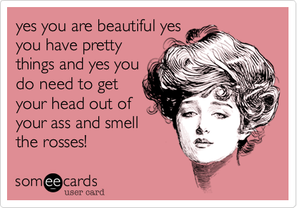 yes you are beautiful yes
you have pretty
things and yes you
do need to get
your head out of
your ass and smell
the rosses!