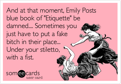 And at that moment, Emily Posts blue book of "Etiquette" be damned.... Sometimes you
just have to put a fake
bitch in their place...
Under your stiletto,
with a fist. 