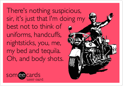 There's nothing suspicious,
sir, it's just that I'm doing my
best not to think of 
uniforms, handcuffs,
nightsticks, you, me,
my bed and tequila.
Oh, and body shots.